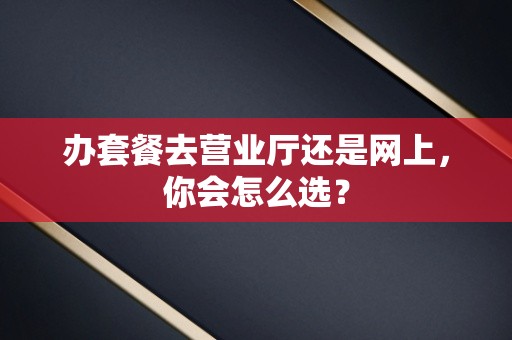 办套餐去营业厅还是网上，你会怎么选？