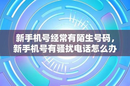 新手机号经常有陌生号码，新手机号有骚扰电话怎么办？