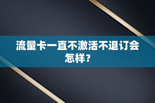 流量卡一直不激活不退订会怎样？